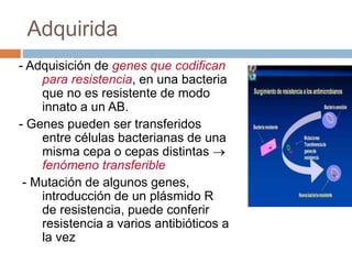 Adquirida
- Adquisición de genes que codifican
para resistencia, en una bacteria
que no es resistente de modo
innato a un AB.
- Genes pueden ser transferidos
entre células bacterianas de una
misma cepa o cepas distintas 
fenómeno transferible
- Mutación de algunos genes,
introducción de un plásmido R
de resistencia, puede conferir
resistencia a varios antibióticos a
la vez
 