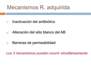 Mecanismos R. adquirida
1) Inactivación del antibiótico
2) Alteración del sitio blanco del AB
3) Barreras de permeabilidad
Los 3 mecanismos pueden ocurrir simultáneamente
 