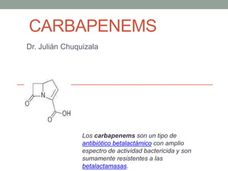 CARBAPENEMS
Dr. Julián Chuquizala
Los carbapenems son un tipo de
antibiótico betalactámico con amplio
espectro de actividad bactericida y son
sumamente resistentes a las
betalactamasas.
 