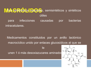 MACRÓLIDOS
• Son antibióticos naturales, semisintéticos y sintéticos
útiles
para infecciones causadas por bacterias
intracelulares.
• Medicamentos constituidos por un anillo lactónico
macrocíclico unido por enlaces glucosídicos al que se
le
unen 1 ó más desoxiazucares aminados.
 