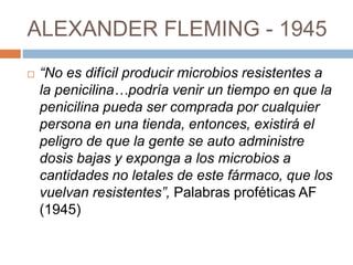 ALEXANDER FLEMING - 1945
 “No es difícil producir microbios resistentes a
la penicilina…podría venir un tiempo en que la
penicilina pueda ser comprada por cualquier
persona en una tienda, entonces, existirá el
peligro de que la gente se auto administre
dosis bajas y exponga a los microbios a
cantidades no letales de este fármaco, que los
vuelvan resistentes”, Palabras proféticas AF
(1945)
 