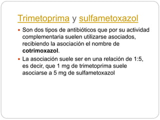 Trimetoprima y sulfametoxazol
 Son dos tipos de antibióticos que por su actividad
complementaria suelen utilizarse asociados,
recibiendo la asociación el nombre de
cotrimoxazol.
 La asociación suele ser en una relación de 1:5,
es decir, que 1 mg de trimetoprima suele
asociarse a 5 mg de sulfametoxazol
 