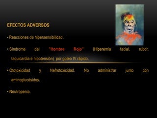 EFECTOS ADVERSOS
• Reacciones de hipersensibilidad.
• Síndrome del ”Hombre Rojo” (Hiperemia facial, rubor,
taquicardia e hipotensión) por goteo IV rápido.
• Ototoxicidad y Nefrotoxicidad. No administrar junto con
aminoglucósidos.
• Neutropenia.
 