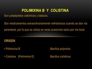 POLIMIXINA B Y COLISTINA
Son polipéptidos catiónicos y básicos.
Son medicamentos extraordinariamente nefrotóxicos cuando se dan vía
parenteral, por lo que se utiliza en raras ocasiones salvo por vía local.
ORIGEN
• Polimixina B Bacillus polymixa
• Colistina (Polimixina E) Bacillus colistinus
 