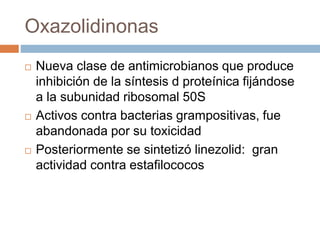 Oxazolidinonas
 Nueva clase de antimicrobianos que produce
inhibición de la síntesis d proteínica fijándose
a la subunidad ribosomal 50S
 Activos contra bacterias grampositivas, fue
abandonada por su toxicidad
 Posteriormente se sintetizó linezolid: gran
actividad contra estafilococos
 