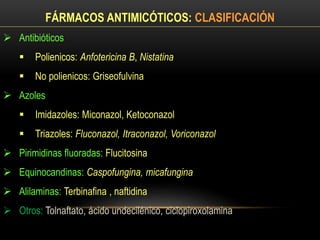 FÁRMACOS ANTIMICÓTICOS: CLASIFICACIÓN
 Antibióticos
 Polienicos: Anfotericina B, Nistatina
 No polienicos: Griseofulvina
 Azoles
 Imidazoles: Miconazol, Ketoconazol
 Triazoles: Fluconazol, Itraconazol, Voriconazol
 Pirimidinas fluoradas: Flucitosina
 Equinocandinas: Caspofungina, micafungina
 Alilaminas: Terbinafina , naftidina
 Otros: Tolnaftato, ácido undecilénico, ciclopiroxolamina
 