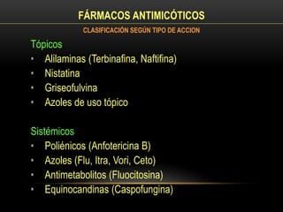 FÁRMACOS ANTIMICÓTICOS
Tópicos
• Alilaminas (Terbinafina, Naftifina)
• Nistatina
• Griseofulvina
• Azoles de uso tópico
Sistémicos
• Poliénicos (Anfotericina B)
• Azoles (Flu, Itra, Vori, Ceto)
• Antimetabolitos (Fluocitosina)
• Equinocandinas (Caspofungina)
CLASIFICACIÓN SEGÚN TIPO DE ACCION
 