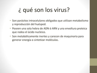 • Son parásitos intracelulares obligados que utilizan metabolismo
y reproducción del huésped.
• Poseen una sola hebra de ADN ó ARN y una envoltura proteica
que rodea el ácido nucleico.
• Son metabólicamente inertes y carecen de maquinaria para
generar energía o sintetizar moléculas.
¿ qué son los virus?
 