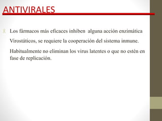 ANTIVIRALES
 Los fármacos más eficaces inhiben alguna acción enzimática
Virostáticos, se requiere la cooperación del sistema inmune.
Habitualmente no eliminan los virus latentes o que no estén en
fase de replicación.
 