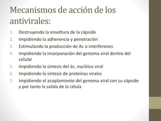 Mecanismos de acción de los
antivirales:
1. Destruyendo la envoltura de la cápside
2. Impidiendo la adherencia y penetración
3. Estimulando la producción de Ac o interferones
4. Impidiendo la incorporación del genoma viral dentro del
celular
5. Impidiendo la síntesis del ác. nucléico viral
6. Impidiendo la síntesis de proteínas virales
7. Impidiendo el acoplamiento del genoma viral con su cápside
y por tanto la salida de la célula
 
