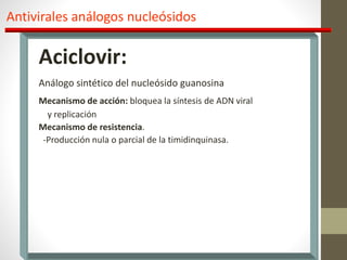 Antivirales análogos nucleósidos
Aciclovir:
Análogo sintético del nucleósido guanosina
Mecanismo de acción: bloquea la síntesis de ADN viral
y replicación
Mecanismo de resistencia.
-Producción nula o parcial de la timidinquinasa.
 