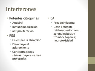 Interferones
• Potentes citoquinas
• Antiviral
• Inmunomodulación
• antiproliferación
• PEG
• Enlentece la absorción
• Disminuye el
aclaramiento
• Concentraciones
séricas mayores y mas
prologadas
• EA:
• Pseudoinfluenza
• Dosis limitante:
mielosupresión con
agranulocitosis y
trombocitopenia;
neurotoxicidad
 