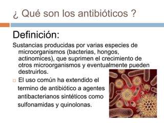 ¿ Qué son los antibióticos ?
Definición:
Sustancias producidas por varias especies de
microorganismos (bacterias, hongos,
actinomices), que suprimen el crecimiento de
otros microorganismos y eventualmente pueden
destruirlos.
 El uso común ha extendido el
termino de antibiótico a agentes
antibacterianos sintéticos como
sulfonamidas y quinolonas.
 