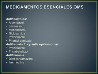 Antihelmintos:
• Albendazol,
• Levamisol,
• Mebendazol,
• Niclosamida
• Praziquantel,
• Pirantel pamoato
Antitrematodos y antiesquistosomas
• Praziquantel,
• Triclabendazol
Antifilariasis
• Dietilcarbamazina,
• Ivermectina
 