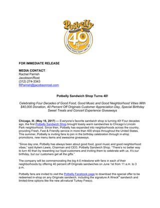 FOR IMMEDIATE RELEASE
MEDIA CONTACT:
Rachel Parrish
Jacobson/Rost
(312) 274-3343
RParrish@jacobsonrost.com
Potbelly Sandwich Shop Turns 40!
Celebrating Four Decades of Good Food, Good Music and Good Neighborhood Vibes With
$40,000 Donation, 40 Percent Off Originals Customer Appreciation Day, Special Birthday
Sweet Treats and Concert Experience Giveaways
Chicago, Ill. (May 16, 2017) — Everyone’s favorite sandwich shop is turning 40! Four decades
ago, the first Potbelly Sandwich Shop brought toasty warm sandwiches to Chicago’s Lincoln
Park neighborhood. Since then, Potbelly has expanded into neighborhoods across the country,
providing Fresh, Fast & Friendly service in more than 400 shops throughout the United States.
This summer, Potbelly is inviting fans to join in the birthday celebration through in-shop
promotions, new menu items and awesome giveaways.
“Since day one, Potbelly has always been about good food, good music and good neighborhood
vibes,” said Aylwin Lewis, Chairman and CEO, Potbelly Sandwich Shop. “There’s no better way
to turn 40 than by rewarding our loyal customers and inviting them to celebrate with us. It’s our
birthday, but our customers get all the gifts.”
The company will be commemorating the big 4-0 milestone with fans in each of their
neighborhoods by offering 40 percent off Originals sandwiches on June 1st from 11 a.m. to 3
p.m.
Potbelly fans are invited to visit the Potbelly Facebook page to download this special offer to be
redeemed in-shop on any Originals sandwich, including the signature A Wreck®
sandwich and
limited-time options like the new all-natural Turkey Fresco.
 