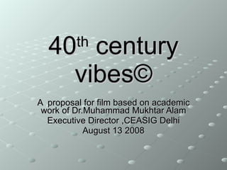 40 th  century vibes © A  proposal for film based on academic work of Dr.Muhammad Mukhtar Alam Executive Director ,CEASIG Delhi August 13 2008 