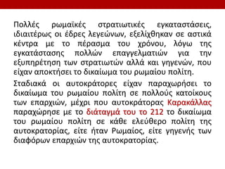 Πολλές ρωμαϊκές στρατιωτικές εγκαταστάσεις,
ιδιαιτέρως οι έδρες λεγεώνων, εξελίχθηκαν σε αστικά
κέντρα με το πέρασμα του χρόνου, λόγω της
εγκατάστασης πολλών επαγγελματιών για την
εξυπηρέτηση των στρατιωτών αλλά και γηγενών, που
είχαν αποκτήσει το δικαίωμα του ρωμαίου πολίτη.
Σταδιακά οι αυτοκράτορες είχαν παραχωρήσει το
δικαίωμα του ρωμαίου πολίτη σε πολλούς κατοίκους
των επαρχιών, μέχρι που αυτοκράτορας Καρακάλλας
παραχώρησε με το διάταγμά του το 212 το δικαίωμα
του ρωμαίου πολίτη σε κάθε ελεύθερο πολίτη της
αυτοκρατορίας, είτε ήταν Ρωμαίος, είτε γηγενής των
διαφόρων επαρχιών της αυτοκρατορίας.
 