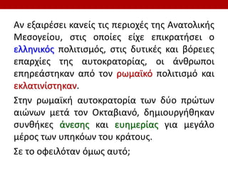 Αν εξαιρέσει κανείς τις περιοχές της Ανατολικής
Μεσογείου, στις οποίες είχε επικρατήσει ο
ελληνικός πολιτισμός, στις δυτικές και βόρειες
επαρχίες της αυτοκρατορίας, οι άνθρωποι
επηρεάστηκαν από τον ρωμαϊκό πολιτισμό και
εκλατινίστηκαν.
Στην ρωμαϊκή αυτοκρατορία των δύο πρώτων
αιώνων μετά τον Οκταβιανό, δημιουργήθηκαν
συνθήκες άνεσης και ευημερίας για μεγάλο
μέρος των υπηκόων του κράτους.
Σε το οφειλόταν όμως αυτό;
 