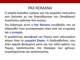 PAX ROMANA
Η μακρά περίοδος ειρήνης για την ρωμαϊκή οικουμένη
που ξεκίνησε με την διακυβέρνηση του Οκταβιανού
Αυγούστου κράτησε δύο αιώνες.
Στο διάστημα αυτό η Pax Romana συνέβαλλε στο να
εδραιωθεί στην αυτοκρατορία πέρα από την ευημερία
και η ευνομία.
Η μεγαλύτερη προσφορά της Ρώμης στον πολιτισμένο
κόσμο ήταν το ρωμαϊκό δίκαιο. Η Δωδεκάδελτος, που
ήταν αρχικά φτιαγμένη μόνο για την πόλη-κράτος της
Ρώμης, τροποποιείται στο πέρασμα των χρόνων,
συμπληρώνεται και τροποποιείται.
 
