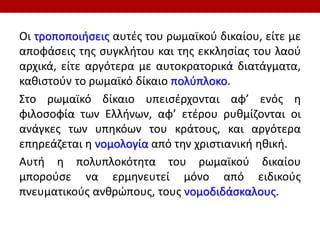 Οι τροποποιήσεις αυτές του ρωμαϊκού δικαίου, είτε με
αποφάσεις της συγκλήτου και της εκκλησίας του λαού
αρχικά, είτε αργότερα με αυτοκρατορικά διατάγματα,
καθιστούν το ρωμαϊκό δίκαιο πολύπλοκο.
Στο ρωμαϊκό δίκαιο υπεισέρχονται αφ’ ενός η
φιλοσοφία των Ελλήνων, αφ’ ετέρου ρυθμίζονται οι
ανάγκες των υπηκόων του κράτους, και αργότερα
επηρεάζεται η νομολογία από την χριστιανική ηθική.
Αυτή η πολυπλοκότητα του ρωμαϊκού δικαίου
μπορούσε να ερμηνευτεί μόνο από ειδικούς
πνευματικούς ανθρώπους, τους νομοδιδάσκαλους.
 