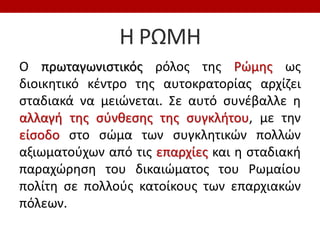 Η ΡΩΜΗ
Ο πρωταγωνιστικός ρόλος της Ρώμης ως
διοικητικό κέντρο της αυτοκρατορίας αρχίζει
σταδιακά να μειώνεται. Σε αυτό συνέβαλλε η
αλλαγή της σύνθεσης της συγκλήτου, με την
είσοδο στο σώμα των συγκλητικών πολλών
αξιωματούχων από τις επαρχίες και η σταδιακή
παραχώρηση του δικαιώματος του Ρωμαίου
πολίτη σε πολλούς κατοίκους των επαρχιακών
πόλεων.
 