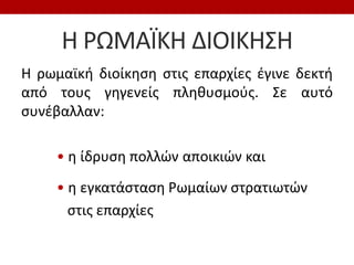 Η ΡΩΜΑÏΚΗ ΔΙΟΙΚΗΣΗ
Η ρωμαϊκή διοίκηση στις επαρχίες έγινε δεκτή
από τους γηγενείς πληθυσμούς. Σε αυτό
συνέβαλλαν:
• η ίδρυση πολλών αποικιών και
• η εγκατάσταση Ρωμαίων στρατιωτών
στις επαρχίες
 