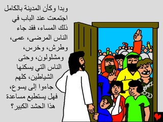 ‫وﺏﺪا وآﺄن اﻟﻤﺪﻳﻨﺔ ﺏﺎﻟﻜﺎﻣﻞ‬
  ‫اﺝﺘﻤﻌﺖ ﻋﻨﺪ اﻟﺒﺎب ﻓﻲ‬
     ‫ذﻟﻚ اﻟﻤﺴﺎء، ﻓﻘﺪ ﺝﺎء‬
 ‫اﻟﻨﺎس اﻟﻤﺮﺽﻰ، ﻋﻤﻰ،‬
        ‫وﻃﺮش، وﺥﺮس،‬
      ‫وﻣﺸﻠﻮﻟﻮن، وﺡﺘﻰ‬
     ‫اﻟﻨﺎس اﻟﺘﻲ ﻳﺴﻜﻨﻬﺎ‬
    ‫اﻟﺸﻴﺎﻃﻴﻦ، آﻠﻬﻢ‬
 ‫ﺝﺎءوا إﻟﻰ ﻳﺴﻮع،‬
‫ﻓﻬﻞ ﻳﺴﺘﻄﻴﻊ ﻣﺴﺎﻋﺪة‬
  ‫هﺬا اﻟﺤﺸﺪ اﻟﻜﺒﻴﺮ؟‬
 
