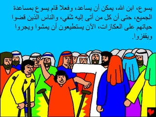 ‫ﻳﺴﻮع، اﺏﻦ اﷲ، ﻳﻤﻜﻦ أن ﻳﺴﺎﻋﺪ، وﻓﻌﻼ ﻗﺎم ﻳﺴﻮع ﺏﻤﺴﺎﻋﺪة‬
‫اﻟﺠﻤﻴﻊ، ﺡﺘﻰ أن آﻞ ﻣﻦ أﺕﻰ إﻟﻴﻪ ُﻔﻲ، واﻟﻨﺎس اﻟﺬﻳﻦ ﻗﻀﻮا‬
                     ‫ﺵ‬
  ‫ﺡﻴﺎﺕﻬﻢ ﻋﻠﻰ اﻟﻌﻜﺎزات، اﻵن ﻳﺴﺘﻄﻴﻌﻮن أن ﻳﻤﺸﻮا وﻳﺠﺮوا‬
                                            ‫وﻳﻘﻔﺰوا.‬
 