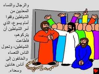 ‫واﻟﺮﺝﺎل واﻟﻨﺴﺎء‬
     ‫اﻟﻤﻌﺬﺏﻴﻦ ﻣﻦ‬
  ‫اﻟﺸﻴﺎﻃﻴﻦ وﻗﻔﻮا‬
 ‫أﻣﺎم ﻳﺴﻮع، اﻟﺬي‬
 ‫أﻣﺮ اﻟﺸﻴﺎﻃﻴﻦ أن‬
        ‫ﻳﺘﺮآﻮهﻢ،‬
         ‫ﻓﺄﻃﺎﻋﺖ‬
‫اﻟﺸﻴﺎﻃﻴﻦ، وﺕﺤﻮل‬
    ‫اﻟﻨﺎس اﻟﺘﻌﺴﺎء‬
   ‫واﻟﺨﺎﺉﻔﻮن إﻟﻰ‬
  ‫أﻧﺎس هﺎدﺉﻴﻦ‬
    ‫وﺱﻌﺪاء.‬
 