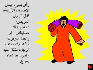 ‫رأى ﻳﺴﻮع إﻳﻤﺎن‬
‫اﻷﺻﺪﻗﺎء اﻷرﺏﻌﺔ،‬
        ‫ﻓﻘﺎل ﻟﻠﺮﺝﻞ‬
          ‫اﻟﻤﺮﻳﺾ:‬
       ‫"ﻣﻐﻔﻮرة ﻟﻚ‬
     ‫ﺥﻄﺎﻳﺎك.... ﻗﻢ‬
   ‫واﺡﻤﻞ ﺱﺮﻳﺮك‬
  ‫واذهﺐ."، ﻓﻮﻗﻒ‬
‫اﻟﺮﺝﻞ، ﺏﺸﻜﻞ ﺝﻴﺪ‬
   ‫وﻗﻮي، ﻓﻘﺪ ﺵﻔﺎﻩ‬
             ‫ﻳﺴﻮع.‬
 