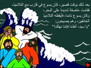 ‫ﺏﻌﺪ ذﻟﻚ ﺏﻮﻗﺖ ﻗﺼﻴﺮ، آﺎن ﻳﺴﻮع ﻓﻲ ﻗﺎرب ﻣﻊ اﻟﺘﻼﻣﻴﺬ،‬
                    ‫ﻓﻘﺎﻣﺖ ﻋﺎﺻﻔﺔ ﺵﺪﻳﺪة ﻋﻠﻰ اﻟﺒﺤﺮ،‬
                    ‫وآﺎن ﻳﺴﻮع ﻧﺎﺉﻤﺎ، ﻓﺄﻳﻘﻈﻪ اﻟﺘﻼﻣﻴﺬ‬
                            ‫اﻟﺨﺎﺉﻔﻴﻦ، وهﻢ ﻳﺼﻴﺤﻮن:‬
                          ‫"ﻳﺎ ﺱﻴﺪ، أﻧﻘﺬﻧﺎ ﻓﺈﻧﻨﺎ ﻧﻬﻠﻚ!"‬
 