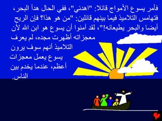 ‫ﻓﺄﻣﺮ ﻳﺴﻮع اﻷﻣﻮاج ﻗﺎﺉﻼ: "اهﺪﺉﻲ"، ﻓﻔﻲ اﻟﺤﺎل هﺪأ اﻟﺒﺤﺮ،‬
  ‫ﻓﺘﻬﺎﻣﺲ اﻟﺘﻼﻣﻴﺬ ﻓﻴﻤﺎ ﺏﻴﻨﻬﻢ ﻗﺎﺉﻠﻴﻦ: "ﻣﻦ هﻮ هﺬا؟ ﻓﺈن اﻟﺮﻳﺢ‬
‫أﻳﻀﺎ واﻟﺒﺤﺮ ﻳﻄﻴﻌﺎﻧﻪ!"، ﻟﻘﺪ ﺁﻣﻨﻮا أن ﻳﺴﻮع هﻮ اﺏﻦ اﷲ ﻷن‬
‫ﻣﻌﺠﺰاﺕﻪ أﻇﻬﺮت ﻣﺠﺪﻩ، ﻟﻢ ﻳﻌﺮف‬
‫اﻟﺘﻼﻣﻴﺬ أﻧﻬﻢ ﺱﻮف ﻳﺮون‬
‫ﻳﺴﻮع ﻳﻌﻤﻞ ﻣﻌﺠﺰات‬
‫أﻋﻈﻢ، ﻋﻨﺪﻣﺎ ﻳﺨﺪم ﺏﻴﻦ‬
‫اﻟﻨﺎس.‬
 