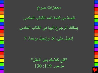 ‫ﻣﻌﺠﺰات ﻳﺴﻮع‬

  ‫ﻗﺼﺔ ﻣﻦ آﻠﻤﺔ اﷲ، اﻟﻜﺘﺎب اﻟﻤﻘﺪس‬

‫ﻳﻤﻜﻨﻚ اﻟﺮﺝﻮع إﻟﻴﻬﺎ ﻓﻲ اﻟﻜﺘﺎب اﻟﻤﻘﺪس‬

  ‫إﻧﺠﻴﻞ ﻣ ّﻰ: 8، وإﻧﺠﻴﻞ ﻳﻮﺡﻨﺎ: 2‬
                       ‫ﺘ‬



      ‫"ﻓﺘﺢ آﻼﻣﻚ ﻳﻨﻴﺮ اﻟﻌﻘﻞ"‬
        ‫ﻣﺰﻣﻮر 911: 031‬
 