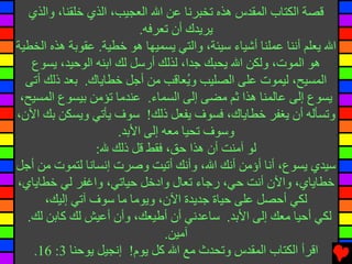 ‫ﻗﺼﺔ اﻟﻜﺘﺎب اﻟﻤﻘﺪس هﺬﻩ ﺕﺨﺒﺮﻧﺎ ﻋﻦ اﷲ اﻟﻌﺠﻴﺐ، اﻟﺬي ﺥﻠﻘﻨﺎ، واﻟﺬي‬
                           ‫ﻳﺮﻳﺪك أن ﺕﻌﺮﻓﻪ.‬
‫اﷲ ﻳﻌﻠﻢ أﻧﻨﺎ ﻋﻤﻠﻨﺎ أﺵﻴﺎء ﺱﻴﺌﺔ، واﻟﺘﻲ ﻳﺴﻤﻴﻬﺎ هﻮ ﺥﻄﻴﺔ. ﻋﻘﻮﺏﺔ هﺬﻩ اﻟﺨﻄﻴﺔ‬
   ‫هﻮ اﻟﻤﻮت، وﻟﻜﻦ اﷲ ﻳﺤﺒﻚ ﺝﺪا، ﻟﺬﻟﻚ أرﺱﻞ ﻟﻚ اﺏﻨﻪ اﻟﻮﺡﻴﺪ، ﻳﺴﻮع‬
  ‫اﻟﻤﺴﻴﺢ، ﻟﻴﻤﻮت ﻋﻠﻰ اﻟﺼﻠﻴﺐ و ُﻌﺎﻗﺐ ﻣﻦ أﺝﻞ ﺥﻄﺎﻳﺎك. ﺏﻌﺪ ذﻟﻚ أﺕﻰ‬
                                      ‫ﻳ‬
 ‫ﻳﺴﻮع إﻟﻰ ﻋﺎﻟﻤﻨﺎ هﺬا ﺙﻢ ﻣﻀﻰ إﻟﻰ اﻟﺴﻤﺎء. ﻋﻨﺪﻣﺎ ﺕﺆﻣﻦ ﺏﻴﺴﻮع اﻟﻤﺴﻴﺢ،‬
‫وﺕﺴﺄﻟﻪ أن ﻳﻐﻔﺮ ﺥﻄﺎﻳﺎك، ﻓﺴﻮف ﻳﻔﻌﻞ ذﻟﻚ! ﺱﻮف ﻳﺄﺕﻲ وﻳﺴﻜﻦ ﺏﻚ اﻵن،‬
                      ‫وﺱﻮف ﺕﺤﻴﺎ ﻣﻌﻪ إﻟﻰ اﻷﺏﺪ.‬
                 ‫ﻟﻮ ﺁﻣﻨﺖ أن هﺬا ﺡﻖ، ﻓﻘﻂ ﻗﻞ ذﻟﻚ ﷲ:‬
‫ﺱﻴﺪي ﻳﺴﻮع، أﻧﺎ أؤﻣﻦ أﻧﻚ اﷲ، وأﻧﻚ أﺕﻴﺖ وﺻﺮت إﻧﺴﺎﻧﺎ ﻟﺘﻤﻮت ﻣﻦ أﺝﻞ‬
‫ﺥﻄﺎﻳﺎي، واﻵن أﻧﺖ ﺡﻲ، رﺝﺎء ﺕﻌﺎل وادﺥﻞ ﺡﻴﺎﺕﻲ، واﻏﻔﺮ ﻟﻲ ﺥﻄﺎﻳﺎي،‬
      ‫ﻟﻜﻲ أﺡﺼﻞ ﻋﻠﻰ ﺡﻴﺎة ﺝﺪﻳﺪة اﻵن، وﻳﻮﻣﺎ ﻣﺎ ﺱﻮف ﺁﺕﻲ إﻟﻴﻚ،‬
  ‫ﻟﻜﻲ أﺡﻴﺎ ﻣﻌﻚ إﻟﻰ اﻷﺏﺪ. ﺱﺎﻋﺪﻧﻲ أن أﻃﻴﻌﻚ، وأن أﻋﻴﺶ ﻟﻚ آﺎﺏﻦ ﻟﻚ.‬
                                 ‫ﺁﻣﻴﻦ.‬
    ‫اﻗﺮأ اﻟﻜﺘﺎب اﻟﻤﻘﺪس وﺕﺤﺪث ﻣﻊ اﷲ آﻞ ﻳﻮم! إﻧﺠﻴﻞ ﻳﻮﺡﻨﺎ 3: 61.‬
 