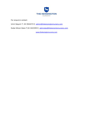 For enquiry’s contact:

Umm Sequim T: 04 3944473 E: admin@thekensingtonnursery.com

Dubai Silicon Oasis T:04 3423399 E: admindso@thekensintonnursery.com

                             www.thekesingtonnursery.com
 