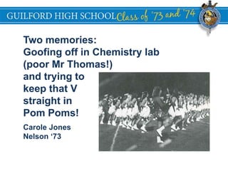 GUILFORD HIGH SCHOOL
Two memories:
Goofing off in Chemistry lab
(poor Mr Thomas!)
and trying to
keep that V
straight in
Pom Poms!
Carole Jones
Nelson ‘73
 