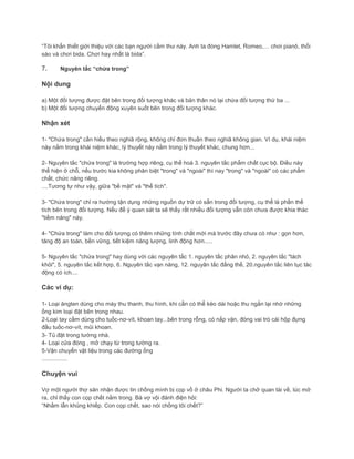 “Tôi khẩn thiết giới thiệu với các bạn người cầm thư này. Anh ta đóng Hamlet, Romeo,… chơi pianô, thổi
sáo và chơi bida. Chơi hay nhất là bida”.
7. Nguyên tắc “chứa trong”
Nội dung
a) Một đối tượng được đặt bên trong đối tượng khác và bản thân nó lại chứa đối tượng thứ ba ...
b) Một đối tượng chuyển động xuyên suốt bên trong đối tượng khác.
Nhận xét
1- "Chứa trong" cần hiểu theo nghiã rộng, không chỉ đơn thuần theo nghiã không gian. Ví dụ, khái niệm
này nằm trong khái niệm khác, lý thuyết này nằm trong lý thuyết khác, chung hơn...
2- Nguyên tắc "chứa trong" là trường hợp riêng, cụ thể hoá 3. nguyên tắc phẩm chất cục bộ. Điều này
thể hiện ở chỗ, nếu trước kia không phân biệt "trong" và "ngoài" thì nay "trong" và "ngoài" có các phẩm
chất, chức năng riêng.
....Tương tự như vậy, giữa "bề mặt" và "thể tích".
3- "Chứa trong" chỉ ra hướng tận dụng những nguồn dự trữ có sẵn trong đối tượng, cụ thể là phần thể
tích bên trong đối tượng. Nếu để ý quan sát ta sẽ thấy rất nhiều đối tượng vẫn còn chưa được khia thác
"tiềm năng" này.
4- "Chứa trong" làm cho đối tượng có thêm những tính chất mới mà trước đây chưa có như : gọn hơn,
tăng độ an toàn, bền vững, tiết kiệm năng lượng, linh động hơn.....
5- Nguyên tắc "chứa trong" hay dùng với các nguyên tắc 1. nguyên tắc phân nhỏ, 2. nguyên tắc "tách
khỏi", 5. nguyên tắc kết hợp, 6. Nguyên tắc vạn năng, 12. nguyân tắc đẳng thế, 20.nguyên tắc liên tục tác
động có ích....
Các ví dụ:
1- Loại ăngten dùng cho máy thu thanh, thu hình, khi cần có thể kéo dài hoặc thu ngắn lại nhờ những
ống kim loại đặt bên trong nhau.
2-Loại tay cầm dùng cho tuốc-nơ-vít, khoan tay...bên trong rỗng, có nắp vặn, đóng vai trò cái hộp đựng
đầu tuốc-nơ-vít, mũi khoan.
3- Tủ đặt trong tường nhà.
4- Loại cửa đóng , mở chạy từ trong tường ra.
5-Vận chuyển vật liệu trong các đường ống
................
Chuyện vui
Vợ một người thợ săn nhận được tin chồng mình bị cọp vồ ở châu Phi. Người ta chở quan tài về, lúc mở
ra, chỉ thấy con cọp chết nằm trong. Bà vợ vội đánh điện hỏi:
“Nhầm lẫn khủng khiếp. Con cọp chết, sao nói chồng tôi chết?”
 