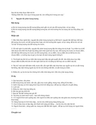 Sau đó bà nhận được điện trả lời:
“Không nhầm lẫn. Con cọp ở trong quan tài, còn chồng bà ở trong con cọp.”
8. Nguyên tắc phản trọng lượng
Nội dung
a) Bù trừ trọng lượng của đối tượng bằng cách gắn nó với các đối tượng khác, có lực nâng.
b) Bù trừ trọng lượng của đối tượng bằng tương tác với môi trường như sử dụng các lực thủy động, khí
động...
Nhận xét
1- Nếu hiểu theo nghiã đen, nguyên tắc phản trọng lượng là cụ thể hoá 5. nguyên tắc kết hợp: kết hợp
đối tượng cho trước với đối tượng khác hoặc với môi trường bên ngoài, có lực nâng, để bù trừ với cái
"có hại" là trọng lượng của đối tượng cho trước.
2- Về mặt ngôn từ phát biểu, nguyên tắc phản trọng lượng đặc thù riêng cho kỹ thuật. Tuy nhiên ta có thể
nắm được tinh thần thủ thuật này bằng cách khái quát hoá như sau: đối tượng cho trước có nhược điểm,
cần kết hợp đối tượng cho trước với đối tượng khác, có ưu điểm, mà ưu điểm đó có thể bù trừ cho
nhược điểm. ( ý tưởng này có gợi ý cho bạn về cách dùng người không?)
3- Thủ thuật này đòi hỏi sự mềm dẻo trong cách tiếp cận giải quyết vấn đề: nếu khắc phục trực tiếp
nhược điểm là điều khó làm thì nên nghĩ cách bù trừ nó bằng sự kết hợp với ưu điểm nào đó.
4- "Bù trừ" một cách tiết kiệm nhất, trước hết, cần nghĩ đến việc khai thác các nguồn dự trữ có sẵn trong
hệ thống, đặc biệt những nguồn dự trữ tời cho không mất tiền, có sẵn trong tự nhiên.
5- Nhiều khi, sự bù trừ lại cho những tính chất, khả năng mới. Cần chú ý tận dụng chúng.
Ví dụ
1- Các loại phao, cầu phao.
2- Đối trọng trong các barie, cần cầu, gầu múc nước giếng, thang máy, đồng hồ đo điện......
3- Cánh máy bay có hình dạng thích hợp (hình khí động học ) để tạo lực nâng khi chuyển động.
4- Lướt ván
5- Nhảy dù, hãm máy bay bằng dù.
6- Mỏ neo giữ tàu khỏi trôi.
7- Búp bê "lật đật" không bao giờ đổ
8- Tàu thủy có cánh dưới nước - hạn chế chòng chành.
9 - Vì ít người thích xem quảng cáo, nên người ta chiếu xen quảng cáo vào giữa các chương trình yêu
thích khác.
10- Hàng hoá bao bì hình thức đẹp....bù trừ cho chất lượng hàng không cao.
11- Ca sĩ nhảy múa vũ đạo đẹp, âm thanh ánh sáng sôi động......bù trừ cho cho việc hát dở.
12- Người thua kém...dùng quần áo, trang sức đắt tiền bên ngoài....để tạo sự kính trọng nơi nguời khác.
............
Chuyện vui
 