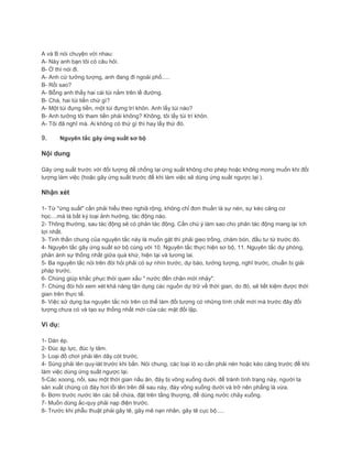 A và B nói chuyện với nhau:
A- Này anh bạn tôi có câu hỏi.
B- Ờ thì nói đi.
A- Anh cứ tưởng tượng, anh đang đi ngoài phố.....
B- Rồi sao?
A- Bỗng anh thấy hai cái túi nằm trên lề đường.
B- Chà, hai túi tiền chứ gì?
A- Một túi đựng tiền, một túi đựng trí khôn. Anh lấy túi nào?
B- Anh tưởng tôi tham tiền phải không? Không, tôi lấy túi trí khôn.
A- Tôi đã nghĩ mà. Ai không có thứ gì thì hay lấy thứ đó.
9. Nguyên tắc gây ứng suất sơ bộ
Nội dung
Gây ứng suất trước với đối tượng để chống lại ứng suất không cho phép hoặc không mong muốn khi đối
tượng làm việc (hoặc gây ứng suất trước để khi làm việc sẽ dùng ứng suất ngược lại ).
Nhận xét
1- Từ "ứng suất" cần phải hiểu theo nghiã rộng, không chỉ đơn thuần là sự nén, sự kéo căng cơ
học....mà là bất ký loại ảnh hưởng, tác động nào.
2- Thông thường, sau tác động sẽ có phản tác động. Cần chú ý làm sao cho phản tác động mang lại ích
lợi nhất.
3- Tinh thần chung của nguyên tắc này là muốn gặt thì phải gieo trồng, chăm bón, đầu tư từ trước đó.
4- Nguyên tắc gây ứng suất sơ bộ cùng với 10. Nguyên tắc thực hiện sơ bộ, 11. Nguyên tắc dự phòng,
phản ánh sự thống nhất giữa quá khứ, hiện tại và tương lai.
5- Ba nguyên tắc nói trên đòi hỏi phải có sự nhìn trước, dự báo, tưởng tượng, nghĩ trước, chuẩn bị giải
pháp trước.
6- Chúng giúp khắc phục thói quen xấu " nước đến chân mới nhảy".
7- Chúng đòi hỏi xem xét khả năng tận dụng các nguồn dự trữ về thời gian, do đó, sẽ tiết kiệm được thời
gian trên thực tế.
8- Việc sử dụng ba nguyên tắc nói trên có thể làm đối tượng có những tính chất mới mà trước đây đối
tượng chưa có và tạo sự thống nhất mới của các mặt đối lập.
Ví dụ:
1- Dán ép.
2- Đúc áp lực, đúc ly tâm.
3- Loại đồ chơi phải lên dây cót trước.
4- Súng phải lên quy-lát trước khi bắn. Nói chung, các loại lò xo cần phải nén hoặc kéo căng trước để khi
làm việc dùng ứng suất ngược lại.
5-Các xoong, nồi, sau một thời gian nấu ăn, đáy bị võng xuống dưới. để tránh tình trạng này, người ta
sản xuất chúng có đáy hơi lồi lên trên để sau này, đáy võng xuống dưới và trở nên phẳng là vừa.
6- Bơm trước nước lên các bể chứa, đặt trên tầng thượng, để dùng nước chảy xuống.
7- Muốn dùng ắc-quy phải nạp điện trước.
8- Trước khi phẫu thuật phải gây tê, gây mê nạn nhân, gây tê cục bộ.....
 