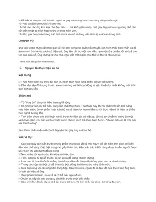 9- Để bắt và chuyên chở thú dữ, người ta gây mê chúng hay cho chúng uống thuốc ngủ.
10- Học và đào tạo trước khi làm việc.
11- Để uốn các ống kim loại cho đẹp, đều......mà không làm móp, nứt, gãy. Người ta nung nóng chỗ cần
uốn đến nhiệt độ thích hợp trước khi thực hiện uốn.
12- Khí, gas được nén trong các bình chứa và mở ra dùng dần nhờ áp suất cao trong bình.
Chuyện vui
Nhà văn Victor Hugo cần thời gian để viết cho xong một cuốn tiểu thuyết. Sợ mình thiếu kiên nhẫn và để
giam mình ở nhà một cách có hiệu quả, ông liền cắt tóc một nửa đầu, cạo một nửa bộ râu, rồi vứt cả dao
kéo qua cửa sổ. Ông không ra khỏi nhà, ngồi viết một mạch cho đến khi tóc và râu mọc lại.
Thế là một tác phẩm mới ra đời.
10. Nguyên tắc thực hiện sơ bộ
Nội dung
a) Thực hiện trước sự thay đổi cần có, hoàn toàn hoặc từng phần, đối với đối tượng.
b) Cần sắp xếp đối tượng trước, sao cho chúng có thể hoạt động từ vị trí thuận lợi nhất, không mất thời
gian dịch chuyển.
Nhận xét
1- Từ "thay đổi" cần phải hiểu theo nghiã rộng
2- Có những việc, dù thế nào, cũng cần phải thực hiện. Thủ thuật này đòi hỏi phải tính đến khả năng
thực hiện trước đi một phần hoặc toàn bộ và sẽ được lợi hơn nhiều so với thực hiện ở thì hiện tại (hiểu
theo nghiã tương đối).
3- Tinh thần chung của thủ thuật này là trước khi làm bất cứ việc gì, cần có sự chuẩn bị trước đó một
cách toàn diện, chu đáo và thực hiện trước những gì có thể thực hiện được - "chuẩn bị trước là một nửa
của thành công"
Xem thêm phần nhận xét của 9. Nguyên tắc gây ứng suất sơ bộ.
Các ví dụ:
1- Các loại giấy tờ in sẵn trước những phần chung cho tất cả mọi người để tiết kiệm thời gian, chỉ cần
điền vào chỗ trống. Đặc biệt trong các giấy thăm dò ý kiến, các câu trả lời cũng được in sẵn, người được
hỏi ý kiến chỉ việc đánh dấu là xong.
2-Tem, nhãn bôi keo trước, khi dùng chỉ việc dán.
3- Tem, biên lai đã tạo lỗ trước, ki cần xé ra dễ dàng, nhanh chóng.
4- Loại bao bì (bao thuốc lá chẳng hạn) được dán sẵn băng dây bóng, giúp bóc ra nhanh chóng
5- Trong các hộp sữa bột có để thìa múc bột, đồng thời làm chức năng định mức.
6- Cưa đặt cùng với các ống tiêm trong hộp. Cao hơn nữa, người ta đã tạo vết cưa trước trên ống tiêm,
khi cần chỉ việc bẻ ống.
7-Thực phẩm làm sẵn, mua về là có thể nấu ngay được.
8-Chuẩn bị, sắp đặt các dụng cụ cần thiết trước cuộc giải phẩu.
9- Các chi tiết, kết cấu được chế tạo trước để làm nhà tiền chế, lắp ghép. Bê tông đúc sẵn.
 