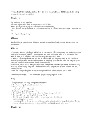 10- Hầm Thủ Thiêm vượt sông Sài Gòn được làm trước trên cạn gồm bốn đốt hầm, sau đó dìm xuống
nước, ghép nối thành đường hầm.
Chuyện vui
Hai người câu cá hay gặp nhau.
Một người có thói quen rắc gì đó xuống nước trước khi câu.
Người kia thấy làm lạ bèn hỏi: Anh rắc cái gì trước khi câu cá vậy?
- Mình rắc muối xuống hồ để ướp cá trước, giật lên là mình có thể đem chiên được ngay. - người bạn trả
lời.
11. Nguyên tắc dự phòng.
Nội dung
Bù đắp độ tin cậy không lớn của đối tượng bằng cách chuẩn bị trước các phương tiện báo động, ứng
cứu, an toàn.
Nhận xét
1- Ít có công việc nào, có thể thực hiện với độ tin cậy tuyệt đối. Đấy chưa kể, điều kiện, môi trường, hoàn
cảnh với thời gian cũng thay đổi. Do vậy cần tiên liệu trước những mạo hiểm, rủi ro, tai nạn, ốm đau,
bệnh tật, thiên tai có thể xảy ra mà có những biện pháp dự phòng từ trước.
2- Ngoài ra , cần chú ý đến các hậu quả xấu có thể có do kết quả công việc mang lại: mọi cái đều có
phạm vi áp dụng của nó, nếu đi ra ngoài phạm vi áp dụng này, lợi có thể biến thành hại; trong cái lợi có
thể có cái hại; có thể lợi về mặt này nhưng hại về mặt khác.
3-Có thể nói, chi phí cho dự phòng là chi phí thêm, không mong muốn. Khuynh hướng phát triển là tăng
độ tin cậy của đối tượng, công việc. Để làm điều đó cần sử dụng các vật liệu mới, các hiệu ứng mới,
cách tổ chức mới.....
4-Tinh thần chung của nguyên tắc này là cảnh giác và chuẩn bị biện pháp đối phó từ trước.
Xem thêm phần NHẬN XÉT của thủ thuật 9. nguyên tắc gây ứng suất sơ bộ.
Ví dụ :
1-Các phương tiện báo cháy, phòng cháy, chữa cháy.
2- Các phao, xuồng cấp cứu trên các tàu thủy.
3- Phi công mang dù.
4- các loại cầu chì, van chốt an toàn.
5-Các loại chuông đèn báo sự nguy hiểm.
6- Các loại kính khi bị vỡ thành những mảnh tròn thay vì những mảnh sắt nhọn
7- Các loại quỹ lương thực, hàng hoá, tiền...dự phòng
8- Các biện pháp phòng tránh bệnh (chủng ngừa, rửa tay, khám định kỳ......).
9- các biện pháp phòng tội phạm
10- Các đường hầm có đường cứu nạn hai bên phòng bị nước tràn vào hay cháy nổ...thì có nơi ẩn nấp.
11- Các cơ chế, kịch bản...ứng phó với thiên tai, khủng bố, bạo động...của chính phủ.
Chuyện vui:
 