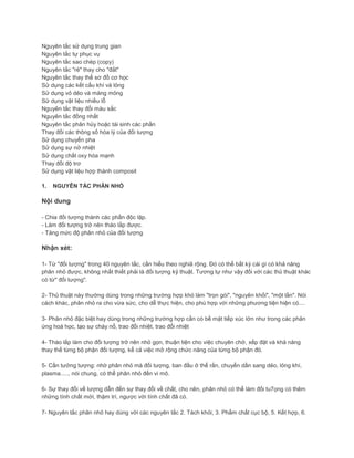 Nguyên tắc sử dụng trung gian
Nguyên tắc tự phục vụ
Nguyên tắc sao chép (copy)
Nguyên tắc "rẻ" thay cho "đắt"
Nguyên tắc thay thế sơ đồ cơ học
Sử dụng các kết cấu khí và lỏng
Sử dụng vỏ dẻo và màng mỏng
Sử dụng vật liệu nhiều lỗ
Nguyên tắc thay đổi màu sắc
Nguyên tắc đồng nhất
Nguyên tắc phân hủy hoặc tái sinh các phần
Thay đổi các thông số hóa lý của đối tượng
Sử dụng chuyển pha
Sử dụng sự nở nhiệt
Sử dụng chất oxy hóa mạnh
Thay đổi độ trơ
Sử dụng vật liệu hợp thành composit
1. NGUYÊN TẮC PHÂN NHỎ
Nội dung
- Chia đối tượng thành các phần độc lập.
- Làm đối tượng trở nên tháo lắp được.
- Tăng mức độ phân nhỏ của đối tượng
Nhận xét:
1- Từ "đối tượng" trong 40 nguyên tắc, cần hiểu theo nghiã rộng. Đó có thể bất kỳ cái gì có khả năng
phân nhỏ được, không nhất thiết phải là đối tượng kỹ thuật. Tương tự như vậy đối với các thủ thuật khác
có từ" đối tượng".
2- Thủ thuật này thường dùng trong những trường hợp khó làm "trọn gói", "nguyên khối", "một lần". Nói
cách khác, phân nhỏ ra cho vừa sức, cho dễ thực hiện, cho phù hợp với những phương tiện hiện có....
3- Phân nhỏ đặc biệt hay dùng trong những trường hợp cần có bề mặt tiếp xúc lớn như trong các phản
ứng hoá học, tạo sự cháy nổ, trao đổi nhiệt, trao đổi nhiệt
4- Tháo lắp làm cho đối tượng trở nên nhỏ gọn, thuận tiện cho việc chuyên chở, xếp đặt và khả năng
thay thế từng bộ phận đối tượng, kể cả việc mở rộng chức năng của từng bộ phận đó.
5- Cần tưởng tượng: nhờ phân nhỏ mà đối tượng, ban đầu ở thể rắn, chuyển dần sang dẻo, lỏng khí,
plasma....., nói chung, có thể phân nhỏ đến vi mô.
6- Sự thay đổi về lượng dẫn đến sự thay đổi về chất, cho nên, phân nhỏ có thể làm đối tu7ọng có thêm
những tính chất mới, thậm trí, ngược với tính chất đã có.
7- Nguyên tắc phân nhỏ hay dùng với các nguyên tắc 2. Tách khỏi, 3. Phẩm chất cục bộ, 5. Kết hợp, 6.
 