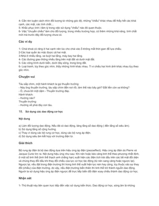 4- Cần rèn luyện cách nhìn đối tượng từ những góc độ, những "chiều" khác nhau để thấy hết các khiá
cạnh, các mặt, các tính chất....
5- Khắc phục tính ì tâm lý trong việc sử dụng "chiều" nào đó quen thuộc.
6- Việc "chuyển chiều" làm cho đối tượng, trong nhiều trường hợp, có thêm những khả năng, tính chất
mới mà trước đây đối tượng chưa có.
Các ví dụ
1- Chià khoá có răng ở hai cạnh nên lúc cho chià vào ổ không mất thời gian để lựa chiều.
2-Các loại quần áo mặc được cả hai mặt.
3-Nhà ở nhiều tầng, xe buýt hai tầng, máy bay hai tầng.
4- Các đường giao thông nhiều tầng trên mặt đất và dưới mặt đất.
5- Các công trình dưới biển, dưới đáy sông, trong lòng đất.
6- Loại tranh, tùy theo góc nhìn, thấy những hình khác nhau. Ti vi chiếu hai hình ảnh khác nhau tùy theo
góc nhìn.
Chuyện vui
Tàu sắp chìm, một hành khách la gọi thuyền trưởng:
- Này ông thuyền trưởng, tàu sắp chìm đến nơi rồi, làm thế nào bây giờ? Đất liền còn xa không?
- Ồ, chưa tới một dặm - Thuyền trưởng đáp.
Hành khách:
- Hướng nào?
Thuyền trưởng:
- Hướng về phiá đáy con tàu.
18. Sử dụng các dao động cơ học
Nội dung
a) Làm đối tượng dao động. Nếu đã có dao động, tăng tầng số dao động ( đến tầng số siêu âm).
b) Sử dụng tầng số cộng hưởng.
c) Thay vì dùng các bộ rung cơ học, dùng các bộ rung áp điện.
d) Sử dụng siêu âm kết hợp với trường điện từ.
Giải thích
Bộ rung áp điện là bộ dao động dựa trên hiệu ứng áp điện (piezoeffect). Hiệu ứng áp điện do Pierre và
Jacque Curie tìm ra. Nội dung hiệu ứng như sau: Khi nén hoặc kéo căng tinh thể theo phương nhất định,
ở một số tinh thể (tinh thể thạch anh chẳng hạn) xuất hiện các điện tích trái dấu trên các bề mặt đối diện
và chúng thay đổi dấu khi thay đổi chiều của lực cơ học tác động (từ nén sang căng hoặc ngược lại).
Ngược lại, nếu đặt trong điện trường thì trong tinh thể xuất hiện lực nén hay căng, tùy thuộc vào sự thay
đổi (chiều) của điện trường. do vậy, nếu điện trường biến thiên thì tinh thể trở thành nguồn dao động.
Người ta sử dụng hiệu ứng áp điện ngược để trực tiếp biến đổi điện xoay chiều thành dao động cơ học.
Nhận xét
1- Thủ thuật này liên quan trực tiếp đến việc sử dụng kiến thức. Dao động cơ học, sóng âm là những
 