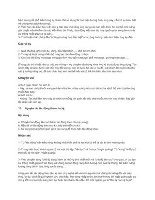 hiện tượng rất phổ biến trong tự nhiên. Để sử dụng tốt các hiện tượng, hiệu ứng này, cần có sự hiểu biết
về chúng một cách khoa học.
2- Việc học các kiến thức cần chú ý đào sâu khả năng ứng dụng của các kiến thức đó, cụ thể, khả năng
giải quyết mâu thuẫn của các kiến thức đó. Ví dụ, dao động kiểu con lắc hay nguồn phát sóng âm cho ta
sự thống nhất giữa xa và gần...
3- Thủ thuật nhắc chú ý đến "những trường hợp đặc biệt" như cộng hưởng, siêu âm, hiệu ứng áp điện...
Các ví dụ
1- Quả chuông, ghế xích đu, võng, cầu bập bênh...... cho trẻ em chơi.
2- Trong kỹ thuật dùng nhiều bộ rung tạo các dao động cơ học.
3- Các loại đồ dùng massage trong gia đình như gối massage, ghế massage, giường massage......
(Trong các thủ thuật nêu ra, đều có những ví dụ chuyên sâu trong khoa học kỹ thuật được ứng dụng. Tuy
nhiên đây là topic được viết cho mọi đối tượng, nên tôi lược bỏ các ví dụ đó. Cái chính tôi muốn nêu lên
các ý tưởng sáng tạo, để các cháu học sinh có thể hiểu và có thể tìm hiểu sâu hơn sau này)
Chuyện vui
Anh A ngạc nhiên hỏi anh B:
- Này, tại sao uống thuốc xong anh lại nhảy lên, nhảy xuống như con choi choi vậy? Bộ anh bị phản ứng
thuốc hay sao?
Anh B trả lời:
- Không. Tôi phải làm như vậy vì trước khi uống, tôi quên lắc đều chai thuốc như lời bác sĩ dặn. Bây giờ
lắc chắc vẫn còn kịp.
19. Nguyên tắc tác động theo chu kỳ.
Nội dung
a. Chuyển tác động liên tục thành tác động theo chu kỳ (xung)
b. Nếu đã có tác động theo chu kỳ, hãy thay đổi chu kỳ
c. Sử dụng khoảng thời gian giữa các xung để thực hiện tác động khác.
Nhận xét
1- Từ "tác động" cần hiểu rộng, không nhất thiết phải là lực mà có thể là bất kỳ ảnh hưởng nào.
2- Trong hiện thực khách quan có hai mặt đối lập: "liên tục" và "rời rạc" (ngắt quãng). Từ "xung" ở đây có
thể hiểu là "rời rạc", "ngắt quãng".
3- Việc chuyển sang "chế độ xung" đem lại những tính chất mới mà "chế độ liên tục" không có, ví dụ, tạo
sự thống nhất giữa có tác động và không có tác động, tăng tính tương hợp của hệ thống, tiết kiệm năng
lượng, tăng độ tin cậy, tăng sự đa dạng.....
4-Nguyên tắc tác động theo chu kỳ còn có ý nghiã đối với con người chứ không chỉ riêng đối với máy
móc. Ví dụ, các kết quả nghiên cứu cho thấy, ánh sáng nhấp nháy, âm thanh thay đổi ngắt quãng gây sự
chú ý tốt hơn là chiếu sáng liên tục hoặc âm thanh đều đều. Có một ngành gọi là "tâm lý học kỹ thuật"
 