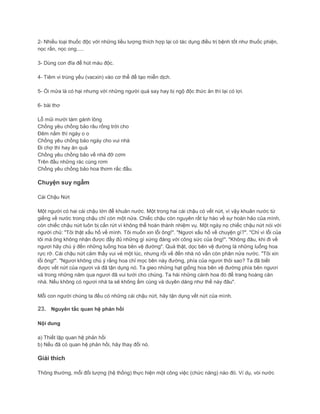 2- Nhiều loại thuốc độc với những liều lượng thích hợp lại có tác dụng điều trị bệnh tốt như thuốc phiện,
nọc rắn, nọc ong.....
3- Dùng con đĩa để hút máu độc.
4- Tiêm vi trùng yếu (vacxin) vào cơ thể để tạo miễn dịch.
5- Ói mửa là có hại nhưng với những người quá say hay bị ngộ độc thức ăn thì lại có lợi.
6- bài thơ
Lỗ mũi mười tám gánh lông
Chồng yêu chồng bảo râu rồng trời cho
Đêm nằm thì ngáy o o
Chồng yêu chồng bảo ngáy cho vui nhà
Đi chợ thì hay ăn quà
Chồng yêu chồng bảo về nhà đỡ cơm
Trên đầu những rác cùng rơm
Chồng yêu chồng bảo hoa thơm rắc đầu.
Chuyện suy ngẫm
Cái Chậu Nứt
Một người có hai cái chậu lớn để khuân nước. Một trong hai cái chậu có vết nứt, vì vậy khuân nước từ
giếng về nước trong chậu chỉ còn một nửa. Chiếc chậu còn nguyên rất tự hào về sự hoàn hảo của mình,
còn chiếc chậu nứt luôn bị cắn rứt vì không thể hoàn thành nhiệm vụ. Một ngày nọ chiếc chậu nứt nói với
người chủ: "Tôi thật xấu hổ về mình. Tôi muốn xin lỗi ông!". "Ngươi xấu hổ về chuyện gì?". "Chỉ vì lỗi của
tôi mà ông không nhận được đầy đủ những gì xứng đáng với công sức của ông!". "Không đâu, khi đi về
ngươi hãy chú ý đến những luống hoa bên vệ đường". Quả thật, dọc bên vệ đường là những luống hoa
rực rỡ. Cái chậu nứt cảm thấy vui vẻ một lúc, nhưng rồi vế đến nhà nó vẫn còn phân nửa nước. "Tôi xin
lỗi ông!". "Ngươi không chú ý rắng hoa chỉ mọc bên này đường, phía của ngươi thôi sao? Ta đã biết
được vết nứt của ngươi và đã tận dụng nó. Ta gieo những hạt giống hoa bên vệ đường phía bên ngươi
và trong những năm qua ngươi đã vui tưới cho chúng. Ta hái những cánh hoa đó để trang hoàng căn
nhà. Nếu không có ngươi nhà ta sẽ không ấm cúng và duyên dáng như thế này đâu".
Mỗi con người chúng ta đều có những cái chậu nứt, hãy tận dụng vết nứt của mình.
23. Nguyên tắc quan hệ phản hồi
Nội dung
a) Thiết lập quan hệ phản hồi
b) Nếu đã có quan hệ phản hồi, hãy thay đổi nó.
Giải thích
Thông thường, mỗi đối tượng (hệ thống) thực hiện một công việc (chức năng) nào đó. Ví dụ, vòi nước
 