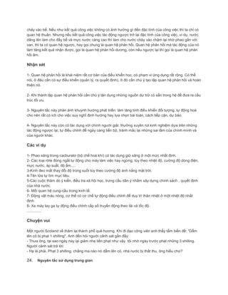 chảy vào bể. Nếu như kết quả công việc không có ảnh hưởng gì đến đặc tính của công việc thì ta chỉ có
quan hệ thuận. Nhưng nếu kết quả công việc tác động ngược trở lại đặc tính của công việc, ví dụ, nước
dâng lên làm cho đầy bể và mực nước càng cao thì làm cho nước chảy vào chậm lại nhờ phao gắn với
van, thì ta có quan hệ ngược, hay gọi chung là quan hệ phản hồi. Quan hệ phản hồi mà tác động của nó
làm tăng kết quả nhận được, gọi là quan hệ phản hồi dương, còn nếu ngược lại thì gọi là quan hệ phản
hồi âm.
Nhận xét
1- Quan hệ phản hồi là khái niệm rất cơ bản của điều khiển học, có phạm vi ứng dụng rất rộng. Có thể
nói, ở đâu cần có sự điều khiển (quản lý, ra quyết định), ở đó cần chú ý tạo lập quan hệ phản hồi và hoàn
thiện nó.
2- Khi thành lập quan hệ phản hồi cần chú ý tận dụng những nguồn dự trữ có sẵn trong hệ để đưa ra cấu
trúc tối ưu.
3- Nguyên tắc này phản ánh khuynh hướng phát triển: làm tăng tính điều khiển đối tượng, tự động hoá
cho nên rất có ích cho việc suy nghĩ định hướng hay lựa chọn bài toán, cách tiếp cận, dự báo.
4- Nguyên tắc này còn có tác dụng với chính người giải: thường xuyên rút kinh nghiệm dựa trên những
tác động ngược lại, tự điều chỉnh để ngày càng tiến bộ, tránh mắc lại những sai lầm của chính mình và
của người khác.
Các ví dụ
1- Phao xăng trong cacburatơ (bộ chế hoà khí) có tác dụng giữ xăng ở một mức nhất định.
2- Các loại rờle đóng ngắt tự động cho máy làm việc hay ngừng; tùy theo nhiệt độ, cường độ dòng điện,
mực nước, áp suất, độ ẩm.....
3-Kính đeo mắt thay đổi độ trong suốt tùy theo cường độ ánh nắng mặt trời.
4-Tên lửa tự tìm mục tiêu.
5-Các cuộc thăm dò ý kiến, điều tra xã hội học, trưng cầu dân ý nhằm xây dựng chính sách , quyết định
của nhà nước.
6- Mối quan hệ cung-cầu trong kinh tế.
7- Động vật máu nóng, cơ thể có cơ chế tự động điều chỉnh để duy trì thân nhiệt ở một nhiệt độ nhất
định.
8- Xe máy tay ga tự động điều chỉnh cấp số truyền động theo tải và tốc độ.
..............
Chuyện vui
Một người Scoland về thăm lại thành phố quê hương. Khi đi dạo công viên anh thấy tấm biển đề: "Dẫm
lên cỏ bị phạt 1 shilling". Anh đến hỏi người cảnh sát gần đấy:
- Thưa ông, tại sao ngày nay lại giảm nhẹ tiền phạt như vậy. tôi nhớ ngày trước phạt những 3 shilling.
Người cảnh sát trả lời:
- Hạ là phải, Phạt 3 shilling, chẳng ma nào nó dẫm lên cỏ, nhà nước bị thất thu, ông hiểu chứ?
24. Nguyên tắc sử dụng trung gian
 