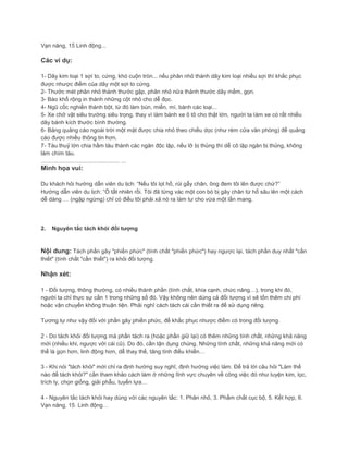 Vạn năng, 15 Linh động...
Các ví dụ:
1- Dây kim loại 1 sợi to, cứng, khó cuộn tròn... nếu phân nhỏ thành dây kim loại nhiều sợi thì khắc phục
được nhược điểm của dây một sợi to cứng.
2- Thước mét phân nhỏ thành thước gập, phân nhỏ nữa thành thước dây mềm, gọn.
3- Báo khổ rộng in thành những cột nhỏ cho dễ đọc.
4- Ngũ cốc nghiền thành bột, từ đó làm bún, miến, mì, bánh các loại...
5- Xe chở vật siêu trường siêu trọng, thay vì làm bánh xe ô tô cho thật lớn, người ta làm xe có rất nhiều
dãy bánh kích thước bình thường.
6- Bảng quảng cáo ngoài trời một mặt được chia nhỏ theo chiều dọc (như rèm cửa văn phòng) để quảng
cáo được nhiều thông tin hơn.
7- Tàu thuỷ lớn chia hầm tàu thành các ngăn độc lập, nếu lỡ bị thủng thì dễ cô lập ngăn bị thủng, không
làm chìm tàu.
.................................................. ...
Minh họa vui:
Du khách hỏi hướng dẫn viên du lịch: “Nếu tôi lọt hố, rủi gẫy chân, ông đem tôi lên được chứ?”
Hướng dẫn viên du lịch: “Ồ tất nhiên rồi. Tôi đã từng vác một con bò bị gãy chân từ hố sâu lên một cách
dễ dàng … (ngập ngừng) chỉ có điều tôi phải xả nó ra làm tư cho vừa một lần mang.
2. Nguyên tắc tách khỏi đối tượng
Nội dung: Tách phần gây "phiền phức" (tính chất "phiền phức") hay ngược lại, tách phần duy nhất "cần
thiết" (tính chất "cần thiết") ra khỏi đối tượng.
Nhận xét:
1 - Đối tượng, thông thường, có nhiều thành phần (tính chất, khía cạnh, chức năng…), trong khi đó,
người ta chỉ thực sự cần 1 trong những số đó. Vậy không nên dùng cả đối tượng vì sẽ tốn thêm chi phí
hoặc vận chuyển không thuận tiện. Phải nghĩ cách tách cái cần thiết ra để sử dụng riêng.
Tương tự như vậy đối với phần gây phiền phức, để khắc phục nhược điểm có trong đối tượng.
2 - Do tách khỏi đối tượng mà phần tách ra (hoặc phần giữ lại) có thêm những tính chất, những khả năng
mới (nhiều khi, ngược với cái cũ). Do đó, cần tận dụng chúng. Những tính chất, những khả năng mới có
thể là gọn hơn, linh động hơn, dễ thay thế, tăng tính điều khiển…
3 - Khi nói "tách khỏi" mới chỉ ra định hướng suy nghĩ, định hướng việc làm. Để trả lời câu hỏi "Làm thế
nào để tách khỏi?" cần tham khảo cách làm ở những lĩnh vực chuyên về công việc đó như luyện kim, lọc,
trích ly, chọn giống, giải phẫu, tuyển lựa…
4 - Nguyên tắc tách khỏi hay dùng với các nguyên tắc: 1. Phân nhỏ, 3. Phẩm chất cục bộ, 5. Kết hợp, 6.
Vạn năng, 15. Linh động…
 