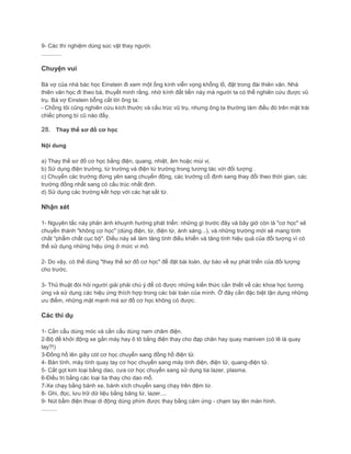 9- Các thí nghiệm dùng súc vật thay người.
.............
Chuyện vui
Bà vợ của nhà bác học Einstein đi xem một ống kính viễn vọng khổng lồ, đặt trong đài thiên văn. Nhà
thiên văn học đi theo bà, thuyết minh rằng, nhờ kính đắt tiền này mà người ta có thể nghiên cứu được vũ
trụ. Bà vợ Einstein bỗng cắt lời ông ta:
- Chồng tôi cũng nghiên cứu kích thước và cấu trúc vũ trụ, nhưng ông ta thường làm điều đó trên mặt trái
chiếc phong bì cũ nào đấy.
28. Thay thế sơ đồ cơ học
Nội dung
a) Thay thế sơ đồ cơ học bằng điện, quang, nhiệt, âm hoặc mùi vị.
b) Sử dụng điện trường, từ trường và điện từ trường trong tương tác với đối tượng .
c) Chuyển các trường đứng yên sang chuyển động, các trường cố định sang thay đổi theo thời gian, các
trường đồng nhất sang có cấu trúc nhất định.
d) Sử dụng các trường kết hợp với các hạt sắt từ.
Nhận xét
1- Nguyên tắc này phản ánh khuynh hướng phát triển: những gì trước đây và bây giờ còn là "cơ học" sẽ
chuyển thành "không cơ học" (dùng điện, từ, điện từ, ánh sáng...), và những trường mới sẽ mang tính
chất "phẩm chất cục bộ". Điều này sẽ làm tăng tính điều khiển và tăng tính hiệu quả của đối tượng vì có
thể sử dụng những hiệu ứng ở mức vi mô.
2- Do vậy, có thể dùng "thay thế sơ đồ cơ học" để đặt bài toán, dự báo về sự phát triển của đối tượng
cho trước.
3- Thủ thuật đòi hỏi người giải phải chú ý để có được những kiến thức cần thiết về các khoa học tương
ứng và sử dụng các hiệu ứng thích hợp trong các bài toán của mình. Ở đây cần đặc biệt tận dụng những
ưu điểm, những mặt mạnh mà sơ đồ cơ học không có được.
Các thí dụ
1- Cần cẩu dùng móc và cần cẩu dùng nam châm điện.
2-Bộ đề khởi động xe gắn máy hay ô tô bằng điện thay cho đạp chân hay quay maniven (có lẽ là quay
tay?!)
3-Đồng hồ lên giây cót cơ học chuyển sang đồng hồ điện tử.
4- Bàn tính, máy tính quay tay cơ học chuyển sang máy tính điện, điện tử, quang-điện tử.
5- Cắt gọt kim loại bằng dao, cưa cơ học chuyển sang sử dụng tia lazer, plasma.
6-Điều trị bằng các loại tia thay cho dao mổ.
7-Xe chạy bằng bánh xe, bánh xích chuyển sang chạy trên đệm từ.
8- Ghi, đọc, lưu trữ dữ liệu bằng băng từ, lazer....
9- Nút bấm điện thoại di động dùng phím được thay bằng cảm ứng - chạm tay lên màn hình.
..........
 