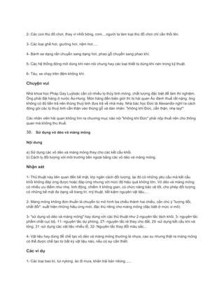 2- Các con thú đồ chơi, thay vì nhồi bông, rơm....người ta làm loại thú đồ chơi chỉ cần thổi lên.
3- Các loại ghế hơi, giường hơi, nệm hơi.....
4- Bánh xe dạng rắn chuyển sang dạng hơi, phao gỗ chuyển sang phao khí.
5- Các hệ thống đóng mở dùng khí nén nói chung hay các loại thiết bị dùng khí nén trong kỹ thuật.
6- Tàu, xe chạy trên đệm không khí.
Chuyện vui
Nhà khoa học Pháp Gay Luýtxăc cần có nhiều lọ thủy tinh mỏng, chất lượng đặc biệt để làm thí nghiệm.
Ông phải đặt hàng ở nước Áo-Hung. Món hàng đến biên giới thì bị hải quan Áo đánh thuế rất nặng, ông
không có đủ tiền trả nên thùng thuỷ tinh đưa trả về nhà máy. Nhà bác học Đức là Alexanđơ nghĩ ra cách
đóng gói các lọ thuỷ tinh cẩn thận vào thùng gỗ và dán nhãn: "không khí Đức, cẩn thận, nhẹ tay!"
Các nhân viên hải quan không tìm ra chương mục nào nói "không khí Đức" phải nộp thuế nên cho thông
quan mà không thu thuế.
30. Sử dụng vỏ dẻo và màng mỏng
Nội dung
a) Sử dụng các vỏ dẻo và màng mỏng thay cho các kết cấu khối.
b) Cách ly đối tượng với môi trường bên ngoài bằng các vỏ dẻo và màng mỏng.
Nhận xét
1- Thủ thuật này liên quan đến bề mặt, lớp ngăn cách đối tượng, tại đó có những yêu cầu mà kết cấu
khối không đáp ứng được hoặc đáp ứng nhưng với mức độ hiệu quả không lớn. Vỏ dẻo và màng mỏng
có nhiều ưu điểm như nhẹ, linh động, chiếm ít không gian, có chức năng bảo vệ tốt, cho phép đối tượng
có những bề mặt đa dạng về trang trí, mỹ thuật, tiết kiệm nguyên vật liệu....
2- Màng mỏng không đơn thuần là chuyển từ mô hình ba chiều thành hai chiều, cần chú ý "lượng đổi,
chất đổi": xuất hiện những hiệu ứng mới, đặc thù riêng cho màng mỏng (đặc biệt ở mức vi mô)
3- "sử dụng vỏ dẻo và màng mỏng" hay dùng với các thủ thuật như 2-nguyên tắc tách khỏi, 3- nguyên tắc
phẩm chất cục bộ, 11- nguyên tắc dự phòng, 27- nguyên tắc rẻ thay cho đắt, 29 -sử dụng kết cầu khí và
lỏng, 31 -sử dụng các vật liệu nhiều lỗ, 32- Nguyên tắc thay đổi màu sắc...
4- Vật liệu hay dùng để chế tạo vỏ dẻo và màng mỏng thường là nhựa, cao su nhưng thật ra màng mỏng
có thể được chế tạo từ bất kỳ vật liệu nào, nếu có sự cần thiết.
Các ví dụ
1- Các loại bao bì, túi nylong, áo đi mưa, khăn trải bàn nilong......
 
