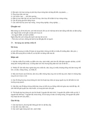 2- Bià sách, lịch treo tường có phủ lớp nhựa mỏng bảo vệ tăng độ bền, ép plastic......
3- Ống nhựa dẻo các loại.
4- Lớp nhôm, bạc...... phủ làm gương.
5- Điện tử học hiện đại với các mạch tổ hợp, trên thực tế là điện tử học màng mỏng.
6- Các đồ dùng gia đình bằng nhựa.
7- Các chất hoá học phun tạo màng...trong nông nghiệp, công nghiệp......
Chuyện vui
Một chàng nọ về thủ đô chơi, anh khệ nệ bước lên xe với một bao tải to làm bằng chất dẻo và đặt xuống
sàn. Người bán vé tới gần và bảo anh mua vé:
- Vé người 3000, vé hành lý 6000.
Nghe thấy thế, anh chàng đá mạnh vào bao tải và nói:
- Thôi chui ra đi em, không dè hành lý lại đắt gấp đôi vé người.
31. Sử dụng các vật liệu nhiều lỗ
Nội dung
a) Làm đối tượng có nhiều lỗ hoặc sử dụng thêm những chi tiết có nhiều lỗ (miếng đệm, tấm phủ..)
b) Nếu đối tượng đã có nhiều lỗ, sơ bộ tẩm nó bằng chất nào đó.
Nhận xét
1- Vật liệu nhiều lỗ có nhiều ưu điểm như nhẹ, cách nhiệt, cách âm tốt, tiết kiệm nguyên vật liệu, có thể
dùng làm những thiết bị lọc, có tổng diện tích nhỏ nhưng tổng diện tích các lỗ rất lớn.....
2- "Nhiều lỗ" cần hiểu theo nghiã rộng như chất rắn, dẻo, lỏng có nhiều khoảng trống nhỏ bên trong; thể
tích, vỏ dẻo, màng mỏng...có nhiều lỗ.
3- Nếu kích thước các lỗ đủ bé, cần chú ý đến những hiệu ứng mới có thể này sinh, thậm trí những hiệu
ứng chỉ có ở mức vi mô
4- Các lỗ trống thường chứa không khí nên thủ thuật này nhắc sử dụng nguồn dự trữ dễ kiếm từ môi
trường xung quanh.
5- Việc tẩm các lỗ bằng những chất khác nhau có thể cho sự thống nhất mới giữa các mặt đối lập, rất
cần thiết để giải quyết các mâu thuẫn, có trong bài toán cần giải.
6- Thủ thuật này hay dùng với các thủ thuật 2 nguyên tắc tách khỏi, 3 nguyên tắc phẩm chất cục bộ, 5
nguyên tắc kết hợp, 7 nguyên tắc chứa trong, 30 sử dụng vỏ dẻo và màng mỏng, 34 nguyên tắc phân
hủy hoặc tái sinh các phần....
Các thí dụ
1- Các loại bao bì, phương tiện đóng gói làm từ vật liệu xốp.
2- Các tấm mút, đệm mút.....
3- Các vách ngăn dùng cách âm, cách nhiệt.
 